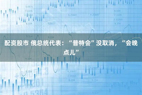 配资股市 俄总统代表：“普特会”没取消，“会晚点儿”