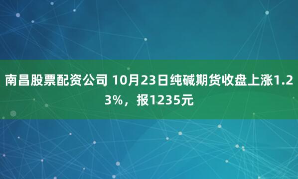 南昌股票配资公司 10月23日纯碱期货收盘上涨1.23%，报1235元